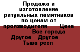 Продажа и изготовление ритуальных памятников по ценам от производителя!!! › Цена ­ 5 000 - Все города Другое » Другое   . Тыва респ.